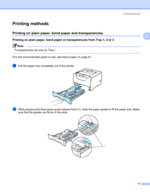 Page 21Printing Methods
11
2
Printing methods2
Printing on plain paper, bond paper and transparencies2
Printing on plain paper, bond paper or transparencies from Tray 1, 2 or 32
Note Transparencies are only for Tray1. 
 
(For the recommended paper to use, see About paper on page 6.)
aPull the paper tray completely out of the printer.
bWhile pressing the blue paper-guide release lever (1), slide the paper guides to fit the paper size. Make 
sure that the guides are firmly in the slots.
1
 