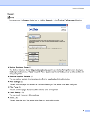 Page 56Driver and Software
46
3
Support3
Note You can access the Support dialog box by clicking Support... in the Printing Preferences dialog box.
 
„Brother Solutions Center (1)
The Brother Solutions Center (http://solutions.brother.com/
) is a website offering information about your 
Brother product including FAQs (Frequently Asked Questions), User’s Guides, driver updates and tips for 
using your printer.
„Genuine Supplies Website...(2)
You can visit our website for original/genuine Brother supplies by...