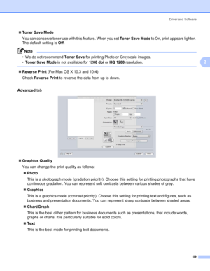 Page 69Driver and Software
59
3
„Toner Save Mode
You can conserve toner use with this feature. When you set Toner Save Mode to On, print appears lighter. 
The default setting is Off.
Note • We do not recommend Toner Save for printing Photo or Greyscale images.
•Toner Save Mode is not available for 1200 dpi or HQ 1200 resolution.
 
„Reverse Print (For Mac OS X 10.3 and 10.4)
Check Reverse Print to reverse the data from up to down.
Advanced tab
„Graphics Quality
You can change the print quality as follows:...