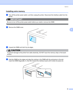 Page 101Options
91
5
Installing extra memory5
aTurn off the printer power switch, and then unplug the printer. Disconnect the interface cable from the 
printer.
IMPORTANT
 
Be sure to turn off the printer power switch before you install or remove the DIMM.
 
bRemove the DIMM cover.
cUnpack the DIMM and hold it by its edges.
CAUTION 
To prevent damage to the printer from static electricity, DO NOT touch the memory chips or the board 
surface.
 
dHold the DIMM by the edges and align the notches in the DIMM with...