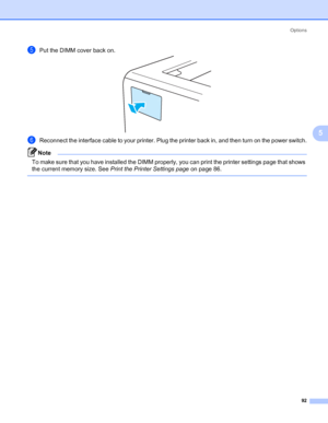Page 102Options
92
5
ePut the DIMM cover back on.
fReconnect the interface cable to your printer. Plug the printer back in, and then turn on the power switch.
Note To make sure that you have installed the DIMM properly, you can print the printer settings page that shows 
the current memory size. See Print the Printer Settings page on page 86.
 
 