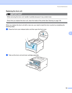 Page 112Routine Maintenance
102
6
Replacing the drum unit6
IMPORTANT
 
While removing the drum unit, handle it carefully because it may contain toner.
 
Every time you replace the drum unit, clean the inside of the printer.See Cleaning on page 106.
 
When you replace the drum unit with a new one, you need to reset the drum counter by completing the 
following steps:
aPress the front cover release button and then open the front cover.
bTake out the drum unit and toner cartridge assembly.
 