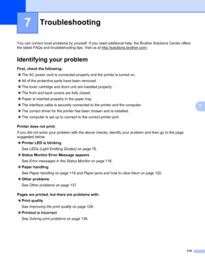 Page 125115
7
7
Troubleshooting7
You can correct most problems by yourself. If you need additional help, the Brother Solutions Center offers 
the latest FAQs and troubleshooting tips. Visit us at http://solutions.brother.com/
.
Identifying your problem7
First, check the following:7
„The AC power cord is connected properly and the printer is turned on.
„All of the protective parts have been removed.
„The toner cartridge and drum unit are installed properly.
„The front and back covers are fully closed.
„Paper is...