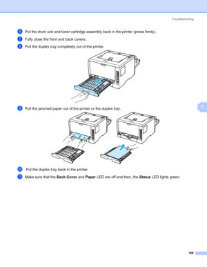 Page 138Troubleshooting
128
7
fPut the drum unit and toner cartridge assembly back in the printer (press firmly).
gFully close the front and back covers.
hPull the duplex tray completely out of the printer.
iPull the jammed paper out of the printer or the duplex tray.
j Put the duplex tray back in the printer.
kMake sure that the Back Cover and Paper LED are off and then, the Status LED lights green.
 