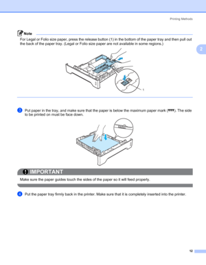 Page 22Printing Methods
12
2
Note For Legal or Folio size paper, press the release button (1) in the bottom of the paper tray and then pull out 
the back of the paper tray. (Legal or Folio size paper are not available in some regions.)
 
cPut paper in the tray, and make sure that the paper is below the maximum paper mark (bbb). The side 
to be printed on must be face down.
IMPORTANT
 
Make sure the paper guides touch the sides of the paper so it will feed properly.
 
dPut the paper tray firmly back in the...