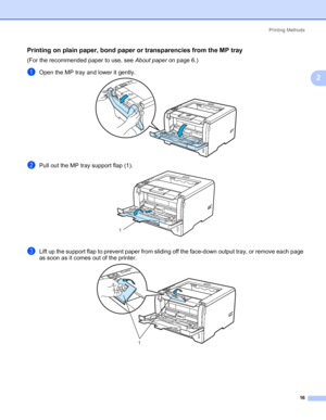 Page 26Printing Methods
16
2
Printing on plain paper, bond paper or transparencies from the MP tray2
(For the recommended paper to use, see About paper on page 6.)
aOpen the MP tray and lower it gently.
bPull out the MP tray support flap (1).
cLift up the support flap to prevent paper from sliding off the face-down output tray, or remove each page 
as soon as it comes out of the printer.
1
1
 