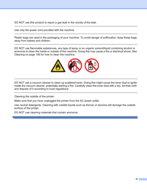 Page 4iii
DO NOT use this product to report a gas leak in the vicinity of the leak.
 
Use only the power cord provided with the machine. 
 
Plastic bags are used in the packaging of your machine. To avoid danger of suffocation, keep these bags 
away from babies and children.
 
DO NOT use flammable substances, any type of spray or an organic solvent/liquid containing alcohol or 
ammonia to clean the inside or outside of the machine. Doing this may cause a fire or electrical shock. See 
Cleaning on page 106 for...