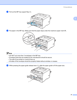 Page 31Printing Methods
21
2
dPull out the MP tray support flap (1).
ePut paper in the MP tray. Make sure that the paper stays under the maximum paper mark (b).
Note • DO NOT put more than 3 envelopes in the MP tray.
• Envelope joints that are sealed by the manufacturer should be secure.
• The side to be printed on must be face up.
• All sides of the envelope should be properly folded without wrinkles or creases.
 
fWhile pressing the paper-guide release lever (1), slide the paper guide to fit the paper size....