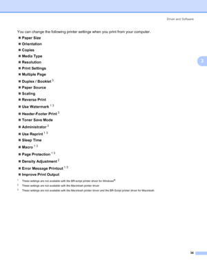 Page 44Driver and Software
34
3
You can change the following printer settings when you print from your computer.
„Paper Size
„Orientation
„Copies
„Media Type
„Resolution
„Print Settings
„Multiple Page
„Duplex / Booklet
3
„Paper Source
„Scaling
„Reverse Print
„Use Watermark
13
„Header-Footer Print3
„Toner Save Mode
„Administrator
3
„Use Reprint13
„Sleep Time
„Macro
13
„Page Protection13
„Density Adjustment2
„Error Message Printout13
„Improve Print Output
1These settings are not available with the BR-script...