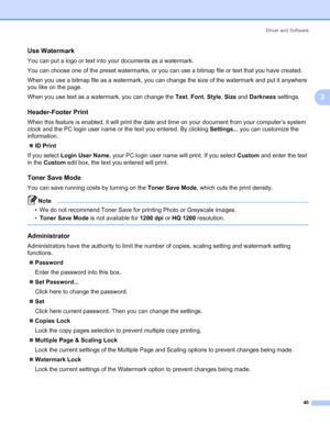 Page 50Driver and Software
40
3
Use Watermark 3
You can put a logo or text into your documents as a watermark.
You can choose one of the preset watermarks, or you can use a bitmap file or text that you have created.
When you use a bitmap file as a watermark, you can change the size of the watermark and put it anywhere 
you like on the page.
When you use text as a watermark, you can change the Text, Font, Style, Size and Darkness settings.
Header-Footer Print 3
When this feature is enabled, it will print the...