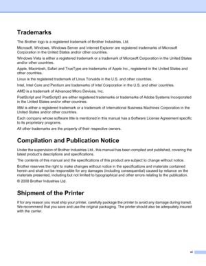 Page 7vi
Trademarks
The Brother logo is a registered trademark of Brother Industries, Ltd. 
Microsoft, Windows, Windows Server and Internet Explorer are registered trademarks of Microsoft 
Corporation in the United States and/or other countries.
Windows Vista is either a registered trademark or a trademark of Microsoft Corporation in the United States 
and/or other countries.
Apple, Macintosh, Safari and TrueType are trademarks of Apple Inc., registered in the United States and 
other countries.
Linux is the...