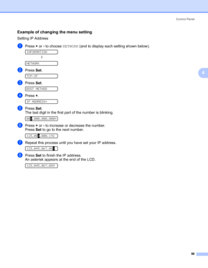 Page 108Control Panel
98
4
Example of changing the menu setting4
Setting IP Address
aPress + or - to choose NETWORK (and to display each setting shown below). 
INFORMATION
h 
NETWORK
bPress Set. 
TCP/IP
cPress Set. 
BOOT METHOD
dPress +. 
IP ADDRESS=
ePress Set.
The last digit in the first part of the number is blinking.
 
000.000.000.000*
fPress + or - to increase or decrease the number.
Press Set to go to the next number. 
 
123.000.000.192
gRepeat this process until you have set your IP address....