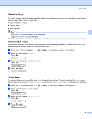 Page 109Control Panel
99
4
Default settings4
The printer settings has three levels of default settings; the default settings have been set at the factory before 
shipment. (see Menu table on page 89).
„Network default settings 
„Factory reset 
„Settings reset
Note • You cannot modify the present default settings. 
• Page counter can never be changed. 
 
Network default setting4
If you want to reset the print server back to its factory default settings (resetting all information such as the 
password and IP...