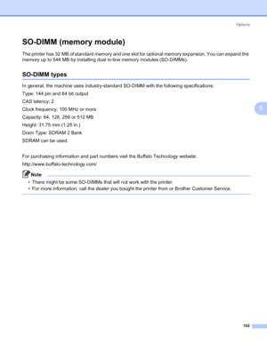 Page 112Options
102
5
SO-DIMM (memory module)5
The printer has 32 MB of standard memory and one slot for optional memory expansion. You can expand the 
memory up to 544 MB by installing dual in-line memory modules (SO-DIMMs).
SO-DIMM types5
In general, the machine uses industry-standard SO-DIMM with the following specifications:
Type: 144 pin and 64 bit output
CAS latency: 2
Clock frequency: 100 MHz or more
Capacity: 64, 128, 256 or 512 MB
Height: 31.75 mm (1.25 in.)
Dram Type: SDRAM 2 Bank
SDRAM can be used....