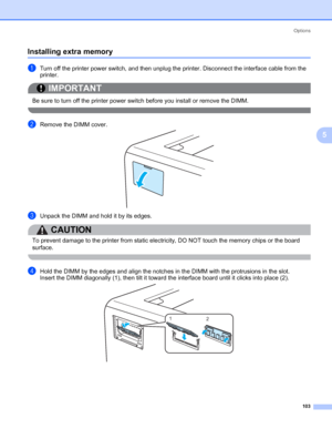 Page 113Options
103
5
Installing extra memory5
aTurn off the printer power switch, and then unplug the printer. Disconnect the interface cable from the 
printer.
IMPORTANT
 
Be sure to turn off the printer power switch before you install or remove the DIMM.
 
bRemove the DIMM cover.
cUnpack the DIMM and hold it by its edges.
CAUTION 
To prevent damage to the printer from static electricity, DO NOT touch the memory chips or the board 
surface.
 
dHold the DIMM by the edges and align the notches in the DIMM with...