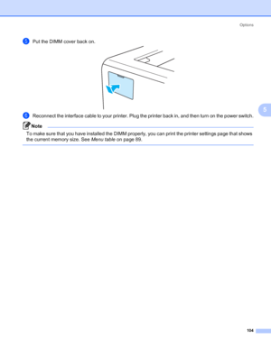 Page 114Options
104
5
ePut the DIMM cover back on.
fReconnect the interface cable to your printer. Plug the printer back in, and then turn on the power switch.
Note To make sure that you have installed the DIMM properly, you can print the printer settings page that shows 
the current memory size. See Menu table on page 89.
 
 