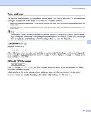 Page 117Routine Maintenance
107
6
Toner cartridge6
The life of the original toner cartridge that came with the printer may be either a standard1 or high yield toner 
cartridge
2, and depends on the model and country you bought the printer in.
1Standard toner cartridges print approximately 3,000 A4 or Letter-size single-sided pages. Approx. cartridge yield is declared in accordance with 
ISO/IEC 19752.
2High yield toner cartridges print approximately 8,000 A4 or Letter-size single-sided pages. Approx. cartridge...