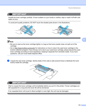 Page 120Routine Maintenance
110
6
IMPORTANT
 
Handle the toner cartridge carefully. If toner scatters on your hands or clothes, wipe or wash it off with cold 
water at once.
 To avoid print quality problems, DO NOT touch the shaded parts shown in the illustrations.
 
Note • Be sure to seal up the toner cartridge tightly in a bag so that toner powder does not spill out of the 
cartridge.
• Go to http://www.brother.eu/recycle/
 for instructions on how to return the used toner cartridge to the 
brother collection...