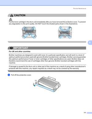 Page 121Routine Maintenance
111
6
CAUTION 
Put the toner cartridge in the drum unit immediately after you have removed the protective cover. To prevent 
any degradation to the print quality, DO NOT touch the shaded parts shown in the illustrations.
 
IMPORTANT
 
For UK and other countries
 Brother machines are designed to work with toner of a particular specification and will work to a level of 
optimum performance when used with genuine Brother branded toner cartridges. Brother cannot guarantee 
this optimum...