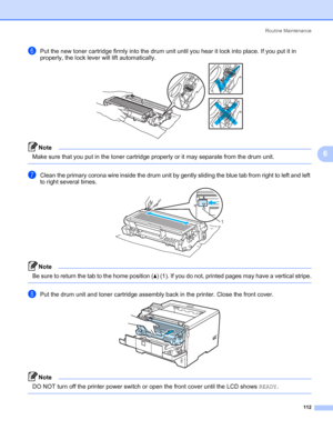 Page 122Routine Maintenance
112
6
fPut the new toner cartridge firmly into the drum unit until you hear it lock into place. If you put it in 
properly, the lock lever will lift automatically.
Note Make sure that you put in the toner cartridge properly or it may separate from the drum unit.
 
gClean the primary corona wire inside the drum unit by gently sliding the blue tab from right to left and left 
to right several times.
Note Be sure to return the tab to the home position (a) (1). If you do not, printed...