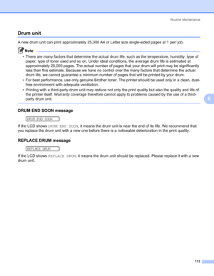 Page 123Routine Maintenance
113
6
Drum unit6
A new drum unit can print approximately 25,000 A4 or Letter size single-sided pages at 1 per/ job.
Note • There are many factors that determine the actual drum life, such as the temperature, humidity, type of 
paper, type of toner used and so on. Under ideal conditions, the average drum life is estimated at 
approximately 25,000 pages. The actual number of pages that your drum will print may be significantly 
less than this estimate. Because we have no control over...