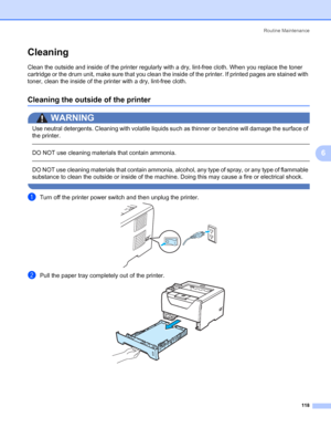 Page 128Routine Maintenance
118
6
Cleaning6
Clean the outside and inside of the printer regularly with a dry, lint-free cloth. When you replace the toner 
cartridge or the drum unit, make sure that you clean the inside of the printer. If printed pages are stained with 
toner, clean the inside of the printer with a dry, lint-free cloth.
Cleaning the outside of the printer6
WARNING 
Use neutral detergents. Cleaning with volatile liquids such as thinner or benzine will damage the surface of 
the printer.
 
DO NOT...