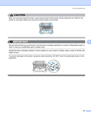 Page 131Routine Maintenance
121
6
CAUTION 
After you have just used the printer, some internal parts of the printer will be extremely hot. Wait for the 
printer to cool down before you touch the internal parts of the printer.
 
IMPORTANT
 
We recommend that you put the drum unit and toner cartridge assembly on a piece of disposable paper or 
cloth in case you accidentally spill or scatter toner.
 Handle the toner cartridge carefully. If toner scatters on your hands or clothes, wipe or wash it off with cold...