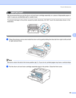 Page 136Routine Maintenance
126
6
IMPORTANT
 
We recommend that you put the drum unit and toner cartridge assembly on a piece of disposable paper or 
cloth in case you accidentally spill or scatter toner.
 To prevent damage to the printer caused by static electricity, DO NOT touch the electrodes shown in the 
illustration.
 
cClean the primary corona wire inside the drum unit by gently sliding the blue tab from right to left and left 
to right several times.
Note Be sure to return the tab to the home position...