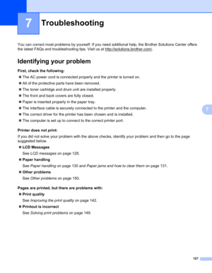 Page 137127
7
7
Troubleshooting7
You can correct most problems by yourself. If you need additional help, the Brother Solutions Center offers 
the latest FAQs and troubleshooting tips. Visit us at http://solutions.brother.com/
.
Identifying your problem7
First, check the following:7
„The AC power cord is connected properly and the printer is turned on.
„All of the protective parts have been removed.
„The toner cartridge and drum unit are installed properly.
„The front and back covers are fully closed.
„Paper is...