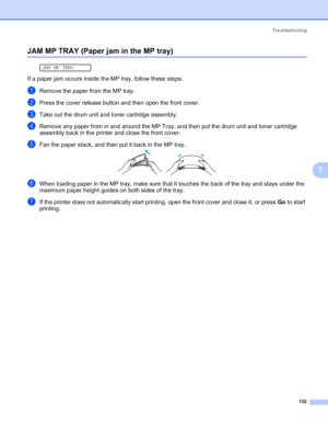 Page 142Troubleshooting
132
7
JAM MP TRAY (Paper jam in the MP tray)7
 
JAM MP TRAY
If a paper jam occurs inside the MP tray, follow these steps:
aRemove the paper from the MP tray.
bPress the cover release button and then open the front cover.
cTake out the drum unit and toner cartridge assembly.
dRemove any paper from in and around the MP Tray, and then put the drum unit and toner cartridge 
assembly back in the printer and close the front cover.
eFan the paper stack, and then put it back in the MP tray.
fWhen...