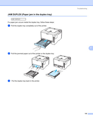 Page 145Troubleshooting
135
7
JAM DUPLEX (Paper jam in the duplex tray)7
 
JAM DUPLEX
If a paper jam occurs inside the duplex tray, follow these steps:
aPull the duplex tray completely out of the printer.
bPull the jammed paper out of the printer or the duplex tray.
c Put the duplex tray back in the printer.
 