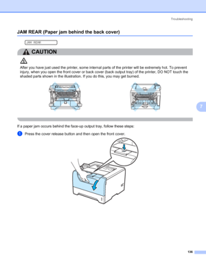 Page 146Troubleshooting
136
7
JAM REAR (Paper jam behind the back cover)7
 
JAM REAR
CAUTION 
After you have just used the printer, some internal parts of the printer will be extremely hot. To prevent 
injury, when you open the front cover or back cover (back output tray) of the printer, DO NOT touch the 
shaded parts shown in the illustration. If you do this, you may get burned.
 
If a paper jam occurs behind the face-up output tray, follow these steps:
aPress the cover release button and then open the front...