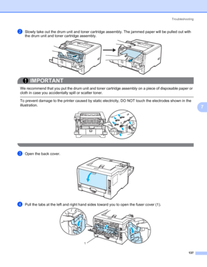 Page 147Troubleshooting
137
7
bSlowly take out the drum unit and toner cartridge assembly. The jammed paper will be pulled out with 
the drum unit and toner cartridge assembly.
IMPORTANT
 
We recommend that you put the drum unit and toner cartridge assembly on a piece of disposable paper or 
cloth in case you accidentally spill or scatter toner.
 To prevent damage to the printer caused by static electricity, DO NOT touch the electrodes shown in the 
illustration.
 
cOpen the back cover.
dPull the tabs at the...