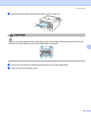 Page 148Troubleshooting
138
7
eUsing both hands, gently pull the jammed paper out of the fuser unit.
CAUTION 
After you have just used the printer, some internal parts of the printer will be extremely hot. Wait for the 
printer to cool down before you touch the internal parts of the printer.
 
fPut the drum unit and toner cartridge assembly back in the printer (press firmly).
gFully close the front and back covers.
 