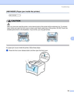 Page 149Troubleshooting
139
7
JAM INSIDE (Paper jam inside the printer)7
 
JAM INSIDE
CAUTION 
After you have just used the printer, some internal parts of the printer will be extremely hot. To prevent 
injury, when you open the front cover or back cover (back output tray) of the printer, DO NOT touch the 
shaded parts shown in the illustration. If you do this, you may get burned.
 
If a paper jam occurs inside the printer, follow these steps:
aPress the front cover release button and then open the front cover.
 