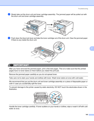 Page 150Troubleshooting
140
7
bSlowly take out the drum unit and toner cartridge assembly. The jammed paper will be pulled out with 
the drum unit and toner cartridge assembly.
cPush down the blue lock lever and take the toner cartridge out of the drum unit. Clear the jammed paper 
if there is any inside the drum unit.
IMPORTANT
 
After you have removed the jammed paper, print a few test pages. This is to make sure that the printed 
pages have no toner stains on them before you restart the print job.
 Remove the...