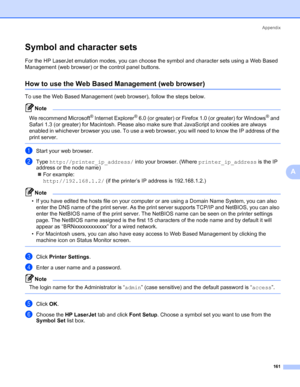 Page 171Appendix
161
A
Symbol and character sets0
For the HP LaserJet emulation modes, you can choose the symbol and character sets using a Web Based 
Management (web browser) or the control panel buttons.
How to use the Web Based Management (web browser)0
To use the Web Based Management (web browser), follow the steps below.
Note 
We recommend Microsoft® Internet Explorer® 6.0 (or greater) or Firefox 1.0 (or greater) for Windows® and 
Safari 1.3 (or greater) for Macintosh. Please also make sure that JavaScript...