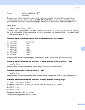 Page 175Appendix
165
A
This parameter shows whether the printer prints the human readable line below the bar code. Human 
readable characters are always printed with OCR-B font of 10 pitch and all the current character style 
enhancements are masked. The default setting is determined by the bar code mode selected by ‘t’ or ‘T’.
Quiet zone0
n = ‘onnn’ or ‘Onnn’ (nnn = 0 ~ 32767)
Quiet zone is the space on both sides of the bar codes. Its width can be shown using the units that are set by 
the ‘u’ or ‘U’...