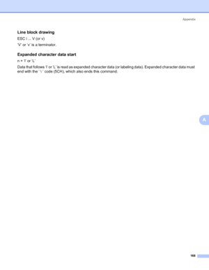 Page 178Appendix
168
A
Line block drawing0
ESC i ... V (or v)
‘V’ or ‘v’ is a terminator.
Expanded character data start0
n = ‘l’ or ‘L’
Data that follows ‘l’ or ‘L’ is read as expanded character data (or labeling data). Expanded character data must 
end with the ‘  ’ code (5CH), which also ends this command.
 