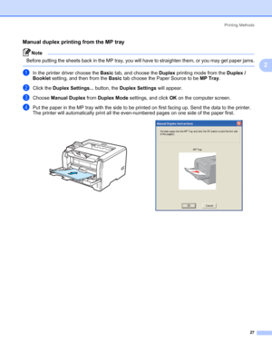 Page 37Printing Methods
27
2
Manual duplex printing from the MP tray2
Note Before putting the sheets back in the MP tray, you will have to straighten them, or you may get paper jams.
 
aIn the printer driver choose the Basic tab, and choose the Duplex printing mode from the Duplex / 
Booklet setting, and then from the Basic tab choose the Paper Source to be MP Tray.
bClick the Duplex Settings... button, the Duplex Settings will appear. 
cChoose Manual Duplex from Duplex Mode settings, and click OK on the...