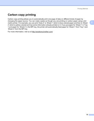 Page 42Printing Methods
32
2
Carbon copy printing2
Carbon copy printing allows you to automatically print one page of data on different kinds of paper by 
changing the paper source. You can make copies as though you are printing on carbon paper using a dot 
matrix printer. For example, you can print ‘Data A’ to ‘Sheet 1’ which is blue colored paper and then to ‘Sheet 
2’ which is yellow colored and has some information already printed on it. If you put paper for ‘Sheet 1’ in Tray 
1 and paper for ‘Sheet 2’ in...