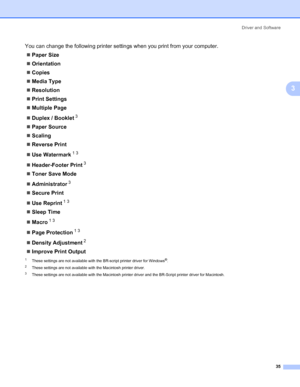Page 45Driver and Software
35
3
You can change the following printer settings when you print from your computer.
„Paper Size
„Orientation
„Copies
„Media Type
„Resolution
„Print Settings
„Multiple Page
„Duplex / Booklet
3
„Paper Source
„Scaling
„Reverse Print
„Use Watermark
13
„Header-Footer Print3
„Toner Save Mode
„Administrator
3
„Secure Print
„Use Reprint
13
„Sleep Time
„Macro
13
„Page Protection13
„Density Adjustment2
„Improve Print Output
1These settings are not available with the BR-script printer driver...