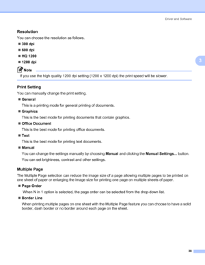 Page 48Driver and Software
38
3
Resolution3
You can choose the resolution as follows.
„300 dpi
„600 dpi
„HQ 1200
„1200 dpi
Note If you use the high quality 1200 dpi setting (1200 x 1200 dpi) the print speed will be slower.
 
Print Setting3
You can manually change the print setting.
„General
This is a printing mode for general printing of documents.
„Graphics
This is the best mode for printing documents that contain graphics.
„Office Document
This is the best mode for printing office documents.
„Text
This is the...