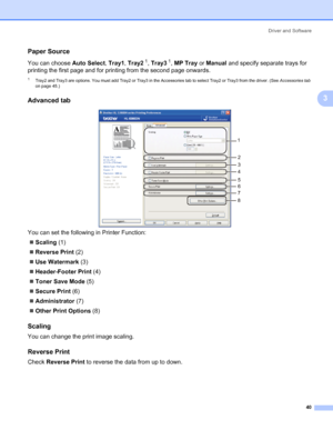 Page 50Driver and Software
40
3
Paper Source3
You can choose Auto Select, Tray1, Tray21, Tray31, MP Tray or Manual and specify separate trays for 
printing the first page and for printing from the second page onwards. 
1Tray2 and Tray3 are options. You must add Tray2 or Tray3 in the Accessories tab to select Tray2 or Tray3 from the driver. (See Accessories tab 
on page 45.)
Advanced tab3
You can set the following in Printer Function:
„Scaling (1)
„Reverse Print (2)
„Use Watermark (3)
„Header-Footer Print (4)...