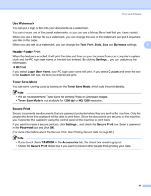 Page 51Driver and Software
41
3
Use Watermark 3
You can put a logo or text into your documents as a watermark.
You can choose one of the preset watermarks, or you can use a bitmap file or text that you have created.
When you use a bitmap file as a watermark, you can change the size of the watermark and put it anywhere 
you like on the page.
When you use text as a watermark, you can change the Text, Font, Style, Size and Darkness settings.
Header-Footer Print 3
When this feature is enabled, it will print the...