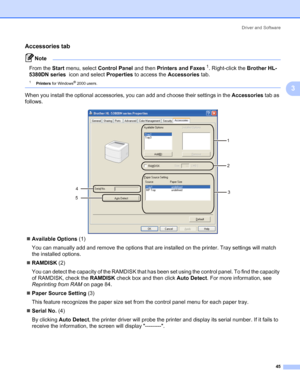 Page 55Driver and Software
45
3
Accessories tab3
Note 
From the Start menu, select Control Panel and then Printers and Faxes1. Right-click the Brother HL-
5380DN series  icon and select Properties to access the Accessories tab.
1Printers for Windows® 2000 users. 
When you install the optional accessories, you can add and choose their settings in the Accessories tab as 
follows.
„Available Options (1)
You can manually add and remove the options that are installed on the printer. Tray settings will match 
the...