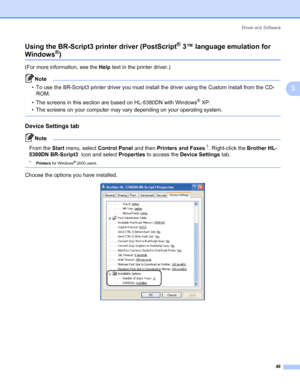 Page 59Driver and Software
49
3 Using the BR-Script3 printer driver (PostScript
® 3™ language emulation for 
Windows®)3
(For more information, see the Help text in the printer driver.)
Note • To use the BR-Script3 printer driver you must install the driver using the Custom Install from the CD-
ROM.
• The screens in this section are based on HL-5380DN with Windows
® XP.
• The screens on your computer may vary depending on your operating system.
 
Device Settings tab3
Note 
From the Start menu, select Control...