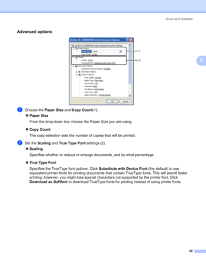 Page 62Driver and Software
52
3
Advanced options3
aChoose the Paper Size and Copy Count(1).
„Paper Size
From the drop-down box choose the Paper Size you are using. 
„Copy Count
The copy selection sets the number of copies that will be printed. 
bSet the Scaling and True Type Font settings (2).
„Scaling
Specifies whether to reduce or enlarge documents, and by what percentage. 
„True Type Font
Specifies the TrueType font options. Click Substitute with Device Font (the default) to use 
equivalent printer fonts for...