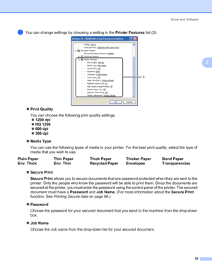 Page 63Driver and Software
53
3
cYou can change settings by choosing a setting in the Printer Features list (3):
„Print Quality
You can choose the following print quality settings.
„1200 dpi
„HQ 1200
„600 dpi
„300 dpi
„Media Type
You can use the following types of media in your printer. For the best print quality, select the type of 
media that you wish to use.
„Secure Print
Secure Print allows you to secure documents that are password protected when they are sent to the 
printer. Only the people who know the...