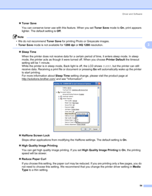 Page 64Driver and Software
54
3
„Toner Save
You can conserve toner use with this feature. When you set Toner Save mode to On, print appears 
lighter. The default setting is Off. 
Note • We do not recommend Toner Save for printing Photo or Greyscale images.
•Toner Save mode is not available for 1200 dpi or HQ 1200 resolution.
 
„Sleep Time
When the printer does not receive data for a certain period of time, it enters sleep mode. In sleep 
mode, the printer acts as though it were turned off. When you choose...